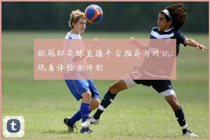 欧冠杯足球直播平台推荐与对比：观看体验全评测