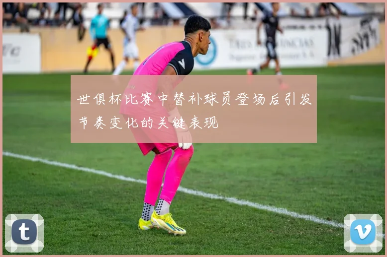 世俱杯比赛中替补球员登场后引发节奏变化的关键表现