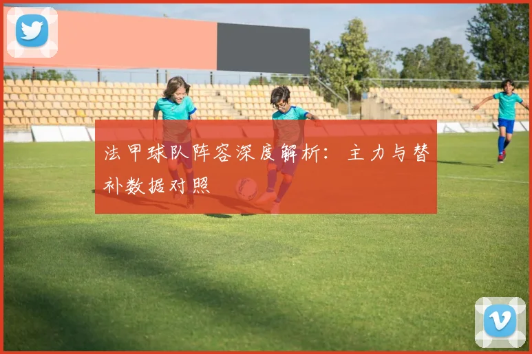 法甲球队阵容深度解析：主力与替补数据对照